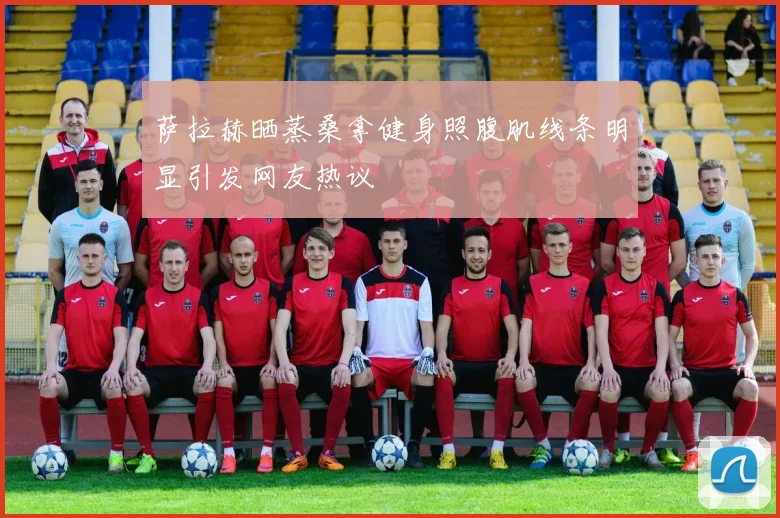 萨拉赫晒蒸桑拿健身照腹肌线条明显引发网友热议