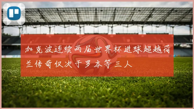 加克波连续两届世界杯进球超越荷兰传奇仅次于罗本等三人