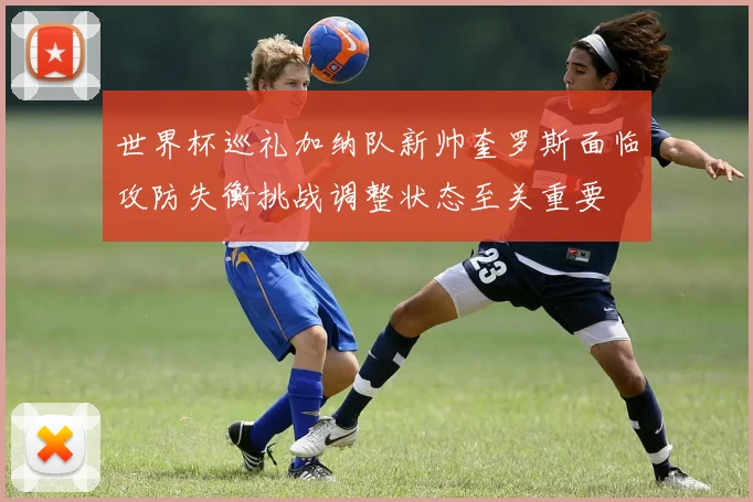世界杯巡礼加纳队新帅奎罗斯面临攻防失衡挑战调整状态至关重要