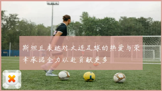斯坦丘表达对大连足球的热爱与荣幸承诺全力以赴贡献更多