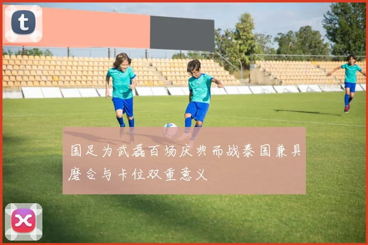 国足为武磊百场庆典而战泰国兼具磨合与卡位双重意义