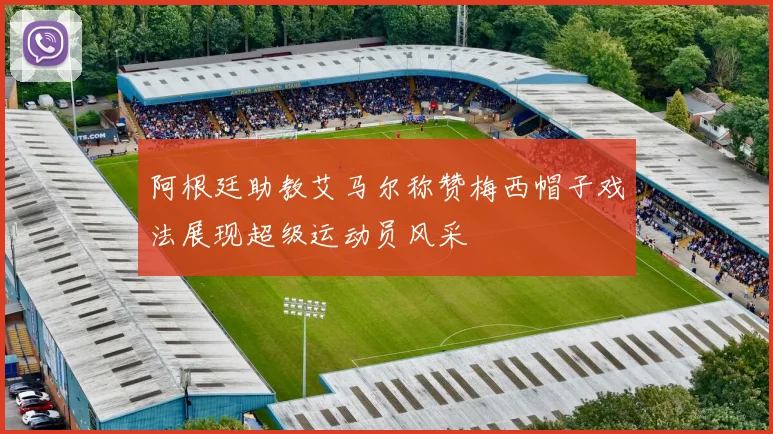 阿根廷助教艾马尔称赞梅西帽子戏法展现超级运动员风采
