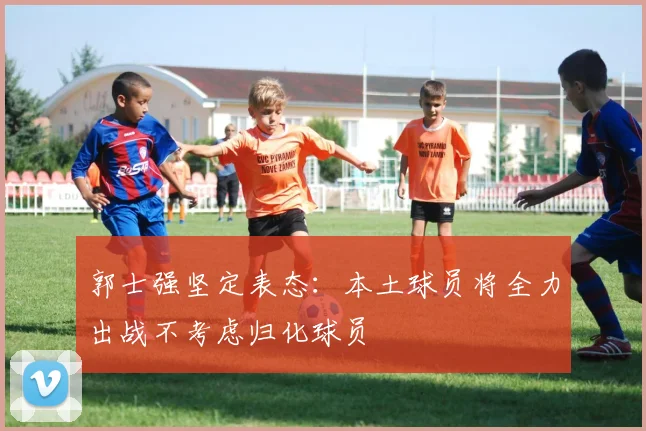 郭士强坚定表态：本土球员将全力出战不考虑归化球员