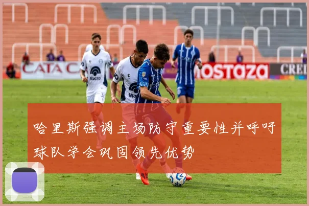 哈里斯强调主场防守重要性并呼吁球队学会巩固领先优势