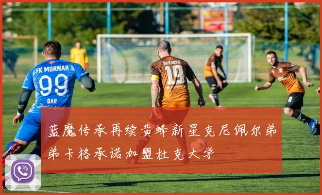 蓝魔传承再续黄蜂新星克尼佩尔弟弟卡格承诺加盟杜克大学