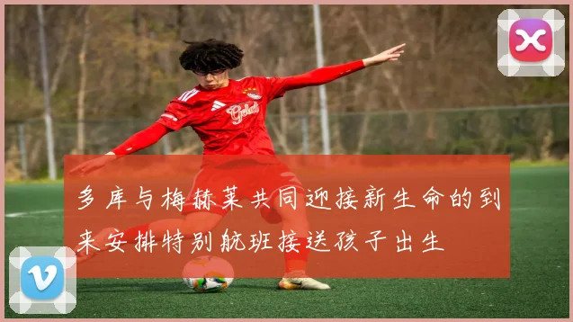 多库与梅赫莱共同迎接新生命的到来安排特别航班接送孩子出生