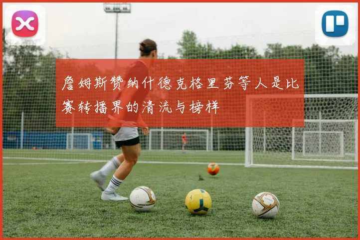 詹姆斯赞纳什德克格里芬等人是比赛转播界的清流与榜样