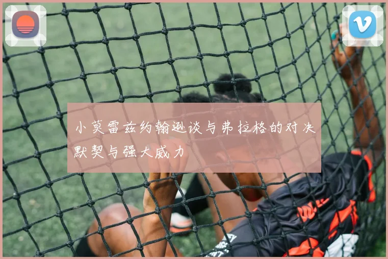 小莫雷兹约翰逊谈与弗拉格的对决默契与强大威力
